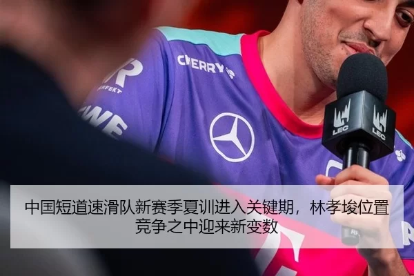 中国短道速滑队新赛季夏训进入关键期，林孝埈位置竞争之中迎来新变数