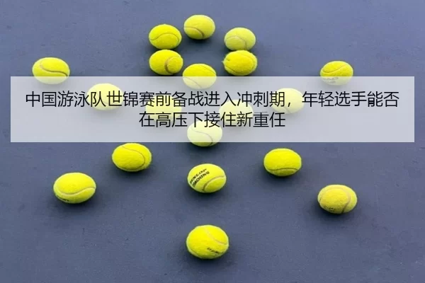 中国游泳队世锦赛前备战进入冲刺期，年轻选手能否在高压下接住新重任